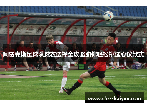 阿贾克斯足球队球衣选择全攻略助你轻松挑选心仪款式
