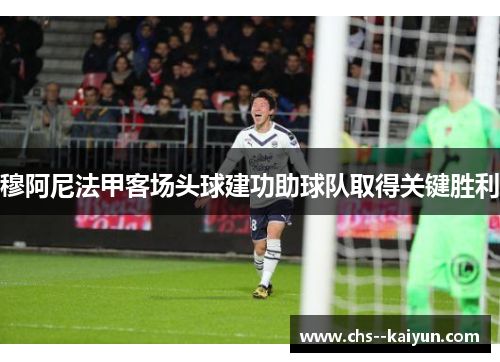 穆阿尼法甲客场头球建功助球队取得关键胜利 穆阿尼法甲客场头球建功助球队取得关键胜利