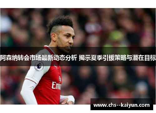 阿森纳转会市场最新动态分析 揭示夏季引援策略与潜在目标